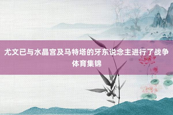 尤文已与水晶宫及马特塔的牙东说念主进行了战争体育集锦