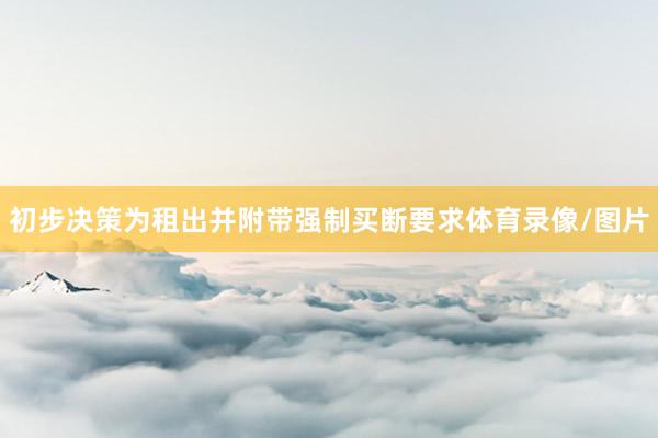 初步决策为租出并附带强制买断要求体育录像/图片