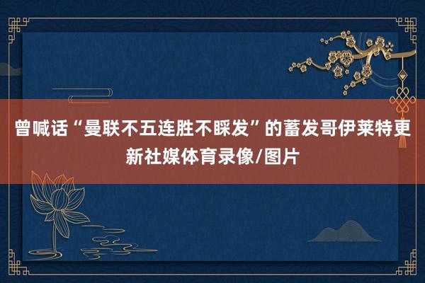 曾喊话“曼联不五连胜不睬发”的蓄发哥伊莱特更新社媒体育录像/图片