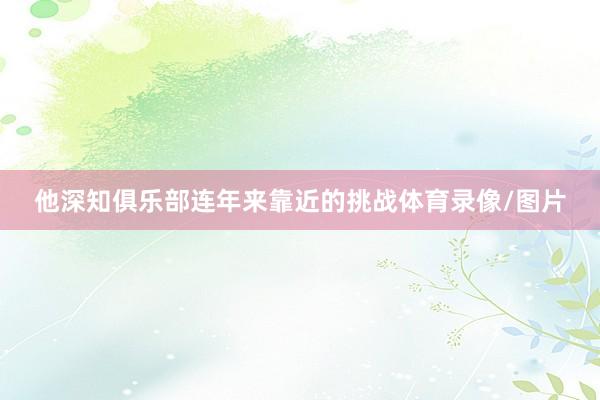 他深知俱乐部连年来靠近的挑战体育录像/图片