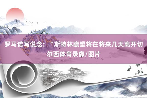 罗马诺写说念：“斯特林瞻望将在将来几天离开切尔西体育录像/图片
