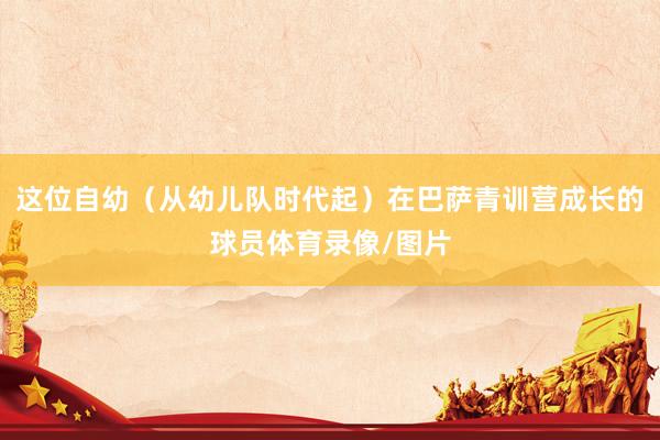 这位自幼（从幼儿队时代起）在巴萨青训营成长的球员体育录像/图片