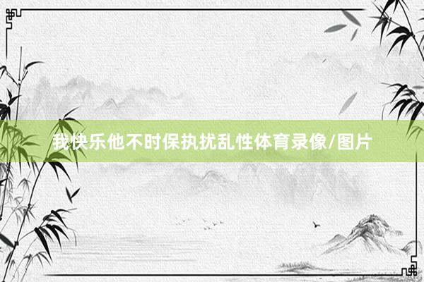 我快乐他不时保执扰乱性体育录像/图片
