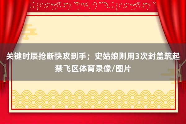 关键时辰抢断快攻到手；史姑娘则用3次封盖筑起禁飞区体育录像/图片