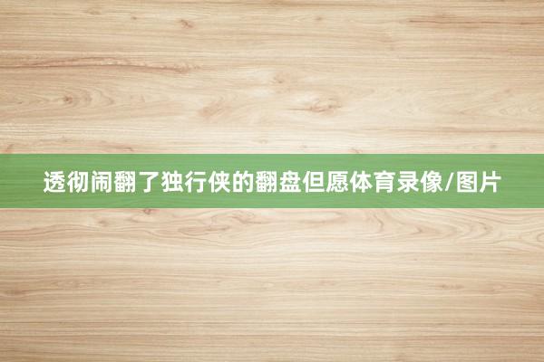 透彻闹翻了独行侠的翻盘但愿体育录像/图片