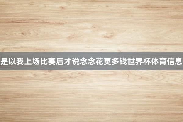 是以我上场比赛后才说念念花更多钱世界杯体育信息