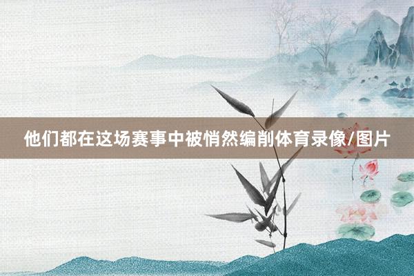 他们都在这场赛事中被悄然编削体育录像/图片