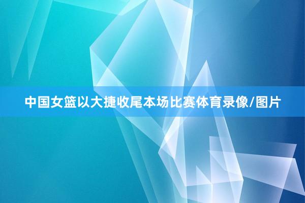 中国女篮以大捷收尾本场比赛体育录像/图片