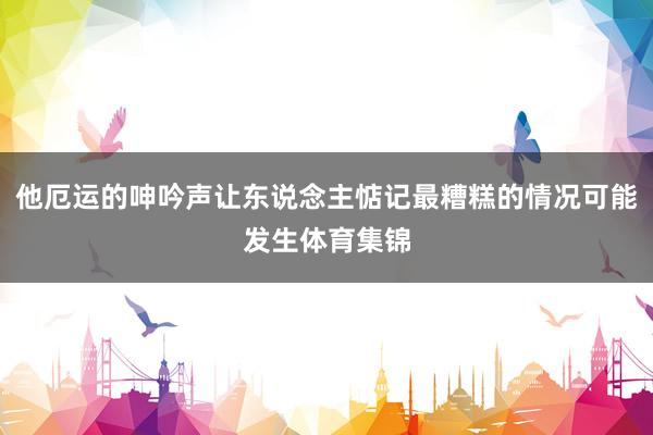他厄运的呻吟声让东说念主惦记最糟糕的情况可能发生体育集锦