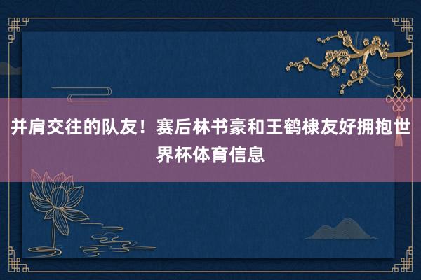 并肩交往的队友！赛后林书豪和王鹤棣友好拥抱世界杯体育信息