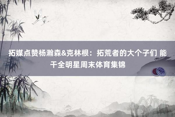 拓媒点赞杨瀚森&克林根：拓荒者的大个子们 能干全明星周末体育集锦
