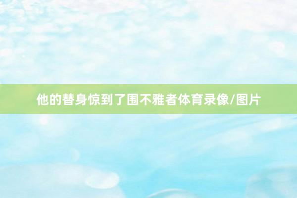 他的替身惊到了围不雅者体育录像/图片