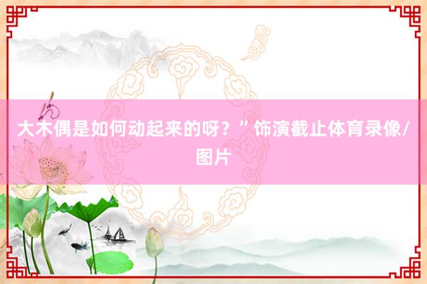 大木偶是如何动起来的呀？”饰演截止体育录像/图片