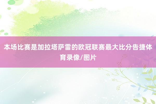 本场比赛是加拉塔萨雷的欧冠联赛最大比分告捷体育录像/图片