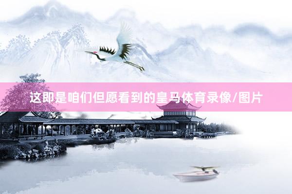 这即是咱们但愿看到的皇马体育录像/图片
