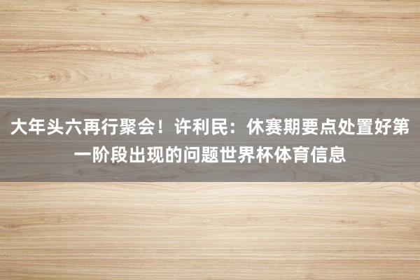 大年头六再行聚会！许利民：休赛期要点处置好第一阶段出现的问题世界杯体育信息