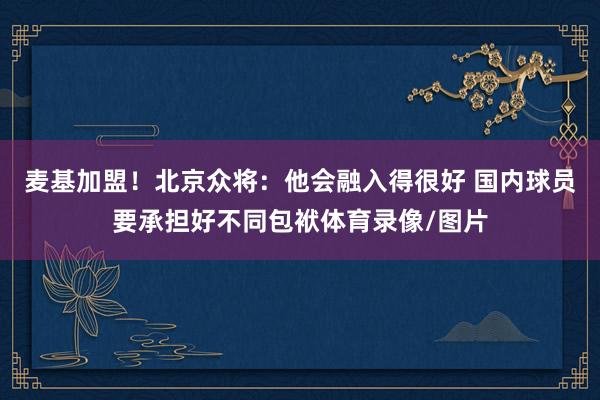麦基加盟！北京众将：他会融入得很好 国内球员要承担好不同包袱体育录像/图片