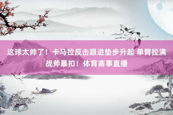 这球太帅了！卡马拉反击跟进垫步升起 单臂拉满战斧暴扣！体育赛事直播