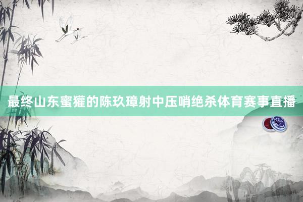 最终山东蜜獾的陈玖璋射中压哨绝杀体育赛事直播