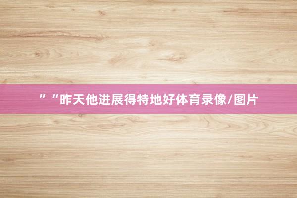 ”“昨天他进展得特地好体育录像/图片
