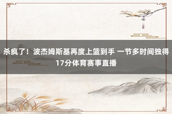 杀疯了！波杰姆斯基再度上篮到手 一节多时间独得17分体育赛事直播