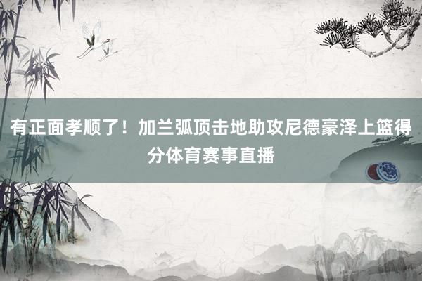 有正面孝顺了！加兰弧顶击地助攻尼德豪泽上篮得分体育赛事直播