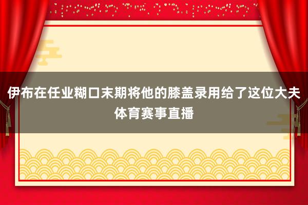 伊布在任业糊口末期将他的膝盖录用给了这位大夫体育赛事直播