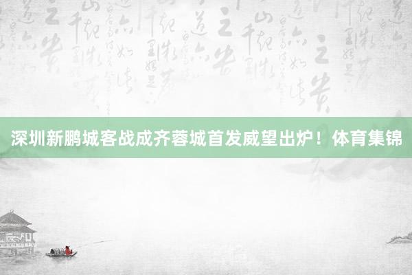 深圳新鹏城客战成齐蓉城首发威望出炉！体育集锦