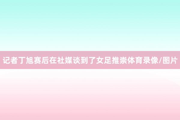 记者丁旭赛后在社媒谈到了女足推崇体育录像/图片