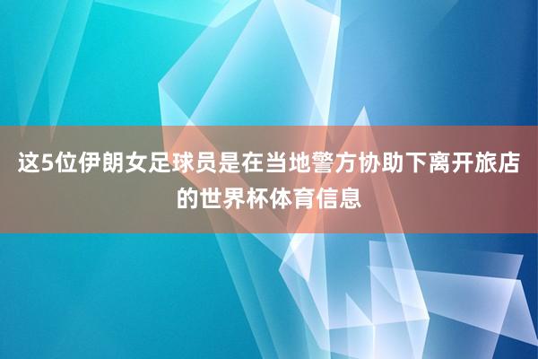 这5位伊朗女足球员是在当地警方协助下离开旅店的世界杯体育信息