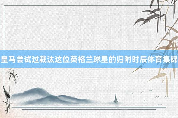 皇马尝试过裁汰这位英格兰球星的归附时辰体育集锦