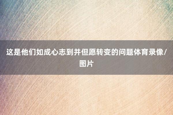 这是他们如成心志到并但愿转变的问题体育录像/图片