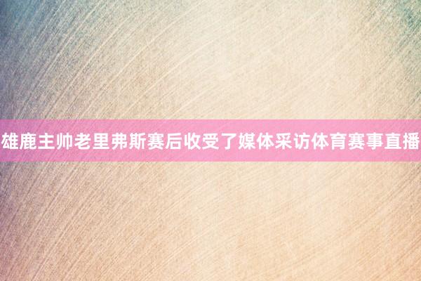 雄鹿主帅老里弗斯赛后收受了媒体采访体育赛事直播