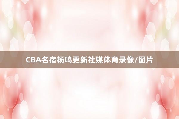 CBA名宿杨鸣更新社媒体育录像/图片