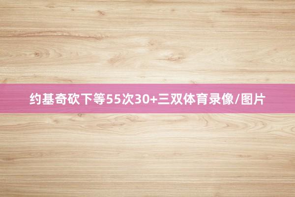 约基奇砍下等55次30+三双体育录像/图片