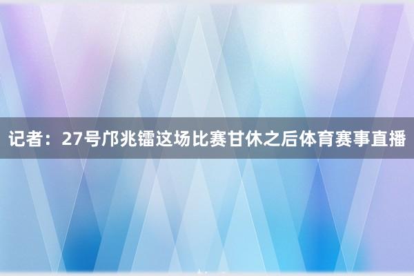 记者:27号邝兆镭这场比赛甘休之后体育赛事直播