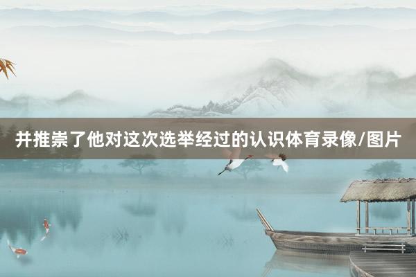 并推崇了他对这次选举经过的认识体育录像/图片