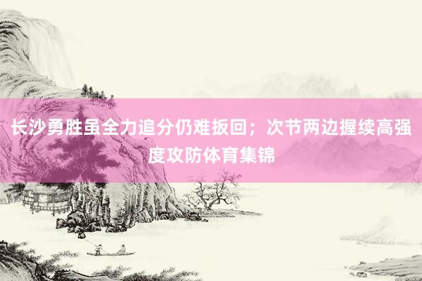 长沙勇胜虽全力追分仍难扳回；次节两边握续高强度攻防体育集锦