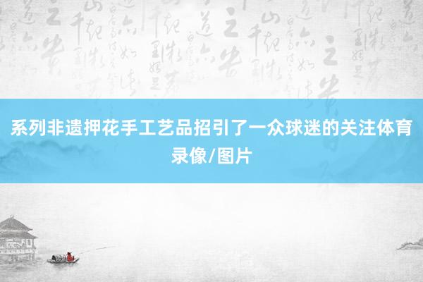 系列非遗押花手工艺品招引了一众球迷的关注体育录像/图片