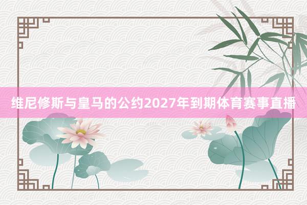 维尼修斯与皇马的公约2027年到期体育赛事直播