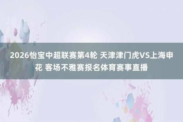 2026怡宝中超联赛第4轮 天津津门虎VS上海申花 客场不雅赛报名体育赛事直播