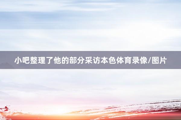 小吧整理了他的部分采访本色体育录像/图片