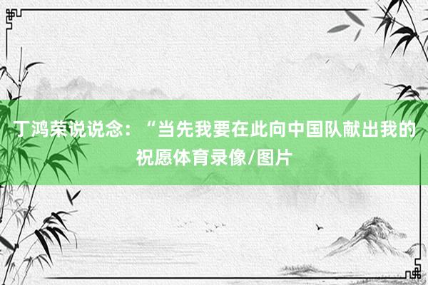 丁鸿荣说说念：“当先我要在此向中国队献出我的祝愿体育录像/图片
