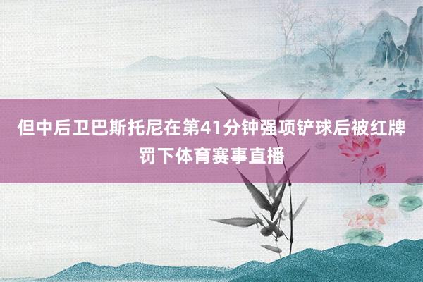 但中后卫巴斯托尼在第41分钟强项铲球后被红牌罚下体育赛事直播