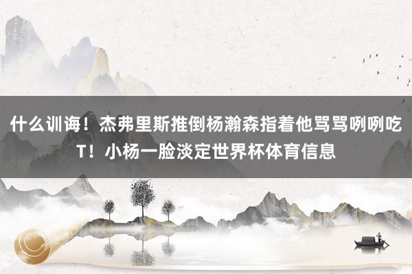 什么训诲！杰弗里斯推倒杨瀚森指着他骂骂咧咧吃T！小杨一脸淡定世界杯体育信息