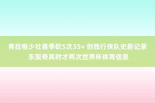弗拉格少壮赛季砍5次35+ 创独行侠队史新记录 东契奇其时才两次世界杯体育信息