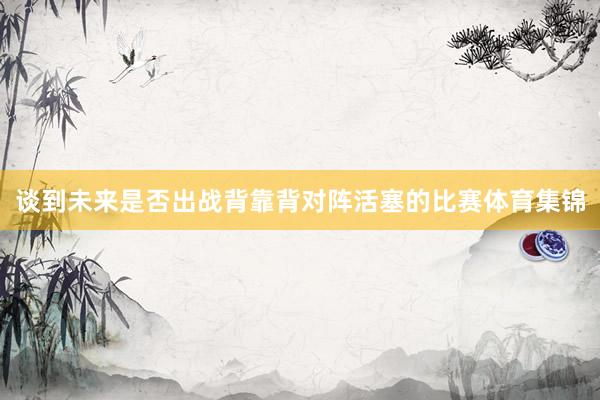谈到未来是否出战背靠背对阵活塞的比赛体育集锦