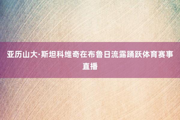 亚历山大·斯坦科维奇在布鲁日流露踊跃体育赛事直播