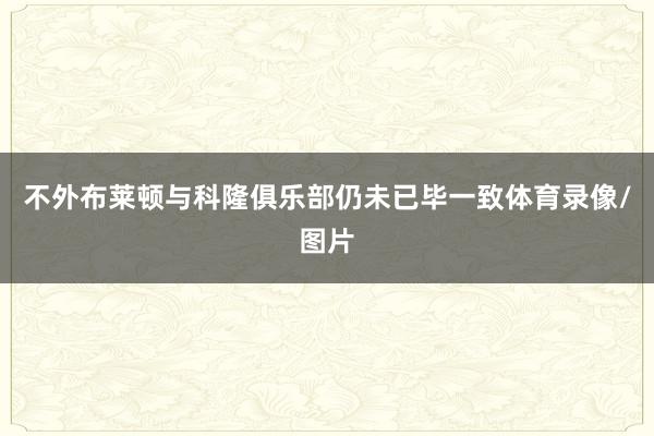不外布莱顿与科隆俱乐部仍未已毕一致体育录像/图片