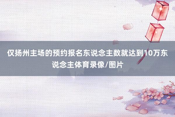 仅扬州主场的预约报名东说念主数就达到10万东说念主体育录像/图片
